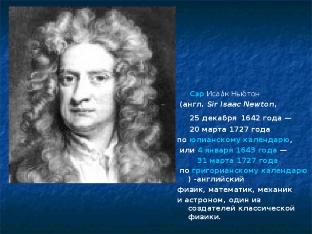 Сэр   Исаа́к Нью́тон    ( англ.   Sir Isaac Newton ,   25 декабря  1642 года —   20 марта 1727 года  по  юлианскому календарю ,  или  4 января   1643 года  —   31 марта   1727 года   по  григорианскому календарю ) -английский  физик, математик, механик  и астроном, один из создателей классической физики.