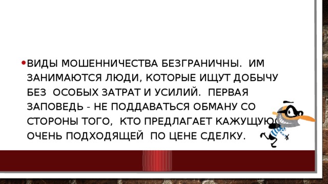 Виды мошенничества безграничны. Им занимаются люди, которые ищут добычу без особых затрат и усилий. Первая заповедь - не поддаваться обману со стороны того, кто предлагает кажущуюся очень подходящей по цене сделку. 