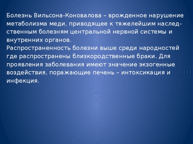 Болезнь Вильсона-Коновалова – врожденное нарушение метаболизма меди, приводящее к тяжелейшим наслед- ственным болезням центральной нервной системы и внутренних органов. Распространенность болезни выше среди народностей где распространены близкородственные браки. Для проявления заболевания имеют значение экзогенные воздействия, поражающие печень – интоксикация и инфекция. 