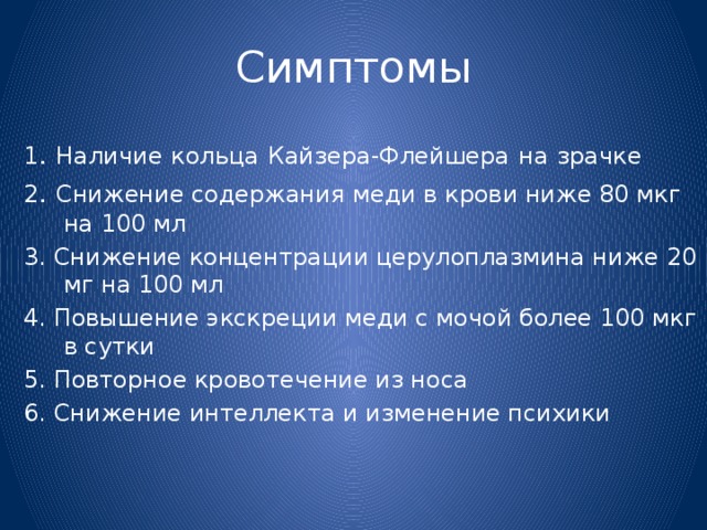 Симптомы 1 . Наличие  кольца  Кайзера-Флейшера  на  зрачке 2 . Снижение содержания меди в крови ниже 80 мкг на 100 мл 3. Снижение концентрации церулоплазмина ниже 20 мг на 100 мл 4. Повышение экскреции меди с мочой более 100 мкг в сутки 5. Повторное кровотечение из носа 6. Снижение интеллекта и изменение психики 