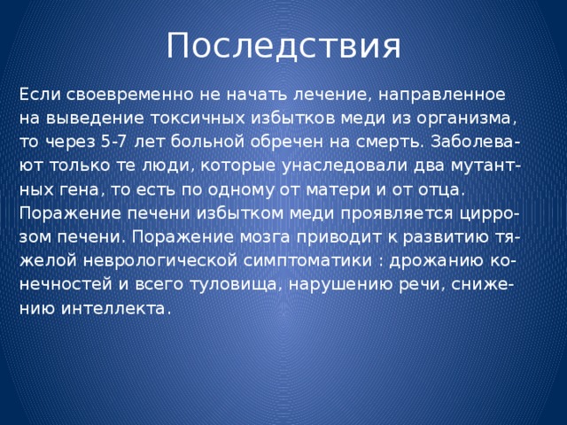Последствия Если своевременно не начать лечение, направленное на выведение токсичных избытков меди из организма, то через 5-7 лет больной обречен на смерть. Заболева- ют только те люди, которые унаследовали два мутант- ных гена, то есть по одному от матери и от отца. Поражение печени избытком меди проявляется цирро- зом печени. Поражение мозга приводит к развитию тя- желой неврологической симптоматики : дрожанию ко- нечностей и всего туловища, нарушению речи, сниже- нию интеллекта. 