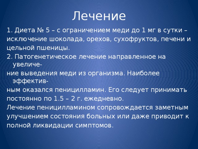 Лечение 1. Диета № 5 – с ограничением меди до 1 мг в сутки – исключение шоколада, орехов, сухофруктов, печени и цельной пшеницы. 2. Патогенетическое лечение направленное на увеличе- ние выведения меди из организма. Наиболее эффектив- ным оказался пеницилламин. Его следует принимать постоянно по 1.5 – 2 г. ежедневно. Лечение пеницилламином сопровождается заметным улучшением состояния больных или даже приводит к полной ликвидации симптомов. 