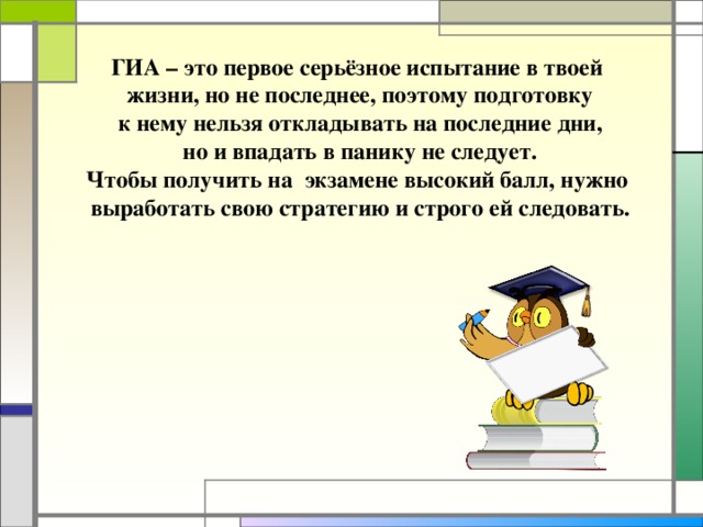 ГИА – это первое серьёзное испытание в твоей  жизни, но не последнее, поэтому подготовку  к нему нельзя откладывать на последние дни,  но и впадать в панику не следует. Чтобы получить на экзамене высокий балл, нужно  выработать свою стратегию и строго ей следовать.