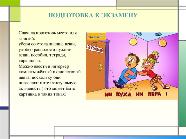 ПОДГОТОВКА К ЭКЗАМЕНУ  Сначала подготовь место для занятий: убери со стола лишние вещи, удобно расположи нужные вещи, пособия, тетради, карандаши. Можно ввести в интерьер комнаты жёлтый и фиолетовый цвета, поскольку они повышают интеллектуальную активность ( это может быть картинка в таких тонах)