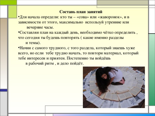 Составь план занятий Для начала определи: кто ты – «сова» или «жаворонок», и в зависимости от этого, максимально используй утренние или  вечерние часы. Составляя план на каждый день, необходимо чётко определить , что сегодня ты будешь повторять ( какие именно разделы  и темы). Начни с самого трудного, с того раздела, который знаешь хуже всего, но если тебе трудно начать, то повтори материал, который тебе интересен и приятен. Постепенно ты войдёшь  в рабочий ритм , и дело пойдёт.