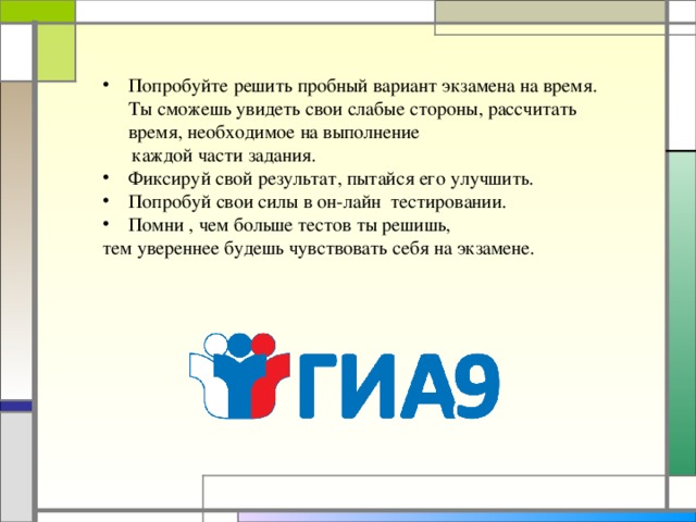 Попробуйте решить пробный вариант экзамена на время. Ты сможешь увидеть свои слабые стороны, рассчитать время, необходимое на выполнение  каждой части задания. Фиксируй свой результат, пытайся его улучшить. Попробуй свои силы в он-лайн тестировании. Помни , чем больше тестов ты решишь,