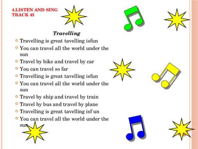 4.Listen and sing  track 43  Travelling Travelling is great tavelling isfun You can travel all the world under the sun Travel by bike and travel by car You can travel so far Travelling is great tavelling isfun You can travel all the world under the sun Travel by ship and travel by train Travel by bus and travel by plane Travelling is great tavelling isf un You can travel all the world under the sun 