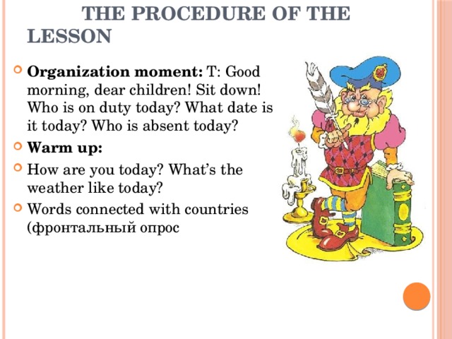  The procedure of the lesson Organization moment: T: Good morning, dear children! Sit down! Who is on duty today? What date is it today? Who is absent today? Warm up: How are you today? What’s the weather like today?  Words connected with countries (фронтальный опрос 