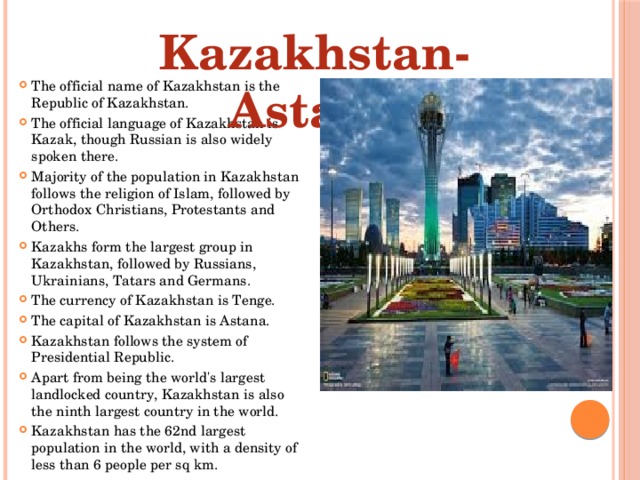 Kazakhstan-Astana The official name of Kazakhstan is the Republic of Kazakhstan. The official language of Kazakhstan is Kazak, though Russian is also widely spoken there. Majority of the population in Kazakhstan follows the religion of Islam, followed by Orthodox Christians, Protestants and Others. Kazakhs form the largest group in Kazakhstan, followed by Russians, Ukrainians, Tatars and Germans. The currency of Kazakhstan is Tenge. The capital of Kazakhstan is Astana. Kazakhstan follows the system of Presidential Republic. Apart from being the world's largest landlocked country, Kazakhstan is also the ninth largest country in the world. Kazakhstan has the 62nd largest population in the world, with a density of less than 6 people per sq km. 