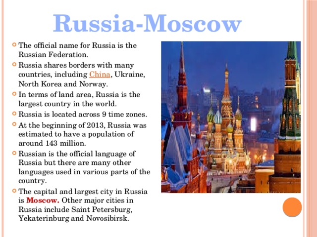 Russia-Moscow The official name for Russia is the Russian Federation. Russia shares borders with many countries, including  China , Ukraine, North Korea and Norway. In terms of land area, Russia is the largest country in the world. Russia is located across 9 time zones. At the beginning of 2013, Russia was estimated to have a population of around 143 million. Russian is the official language of Russia but there are many other languages used in various parts of the country. The capital and largest city in Russia is Moscow. Other major cities in Russia include Saint Petersburg, Yekaterinburg and Novosibirsk. 
