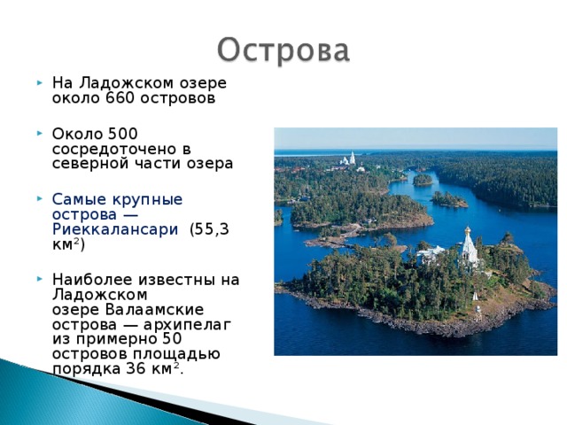 На Ладожском озере около 660 островов  Около 500 сосредоточено в северной части озера Самые крупные острова — Риеккалансари   (55,3 км²) Наиболее известны на Ладожском озере Валаамские острова — архипелаг из примерно 50 островов площадью порядка 36 км².  