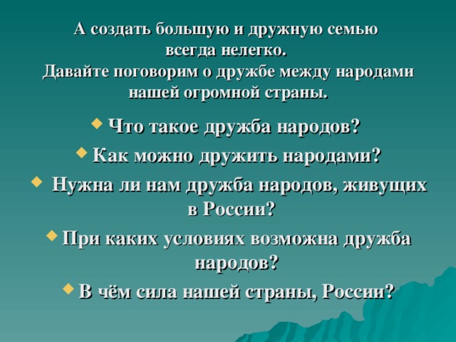 А создать большую и дружную семью  всегда нелегко.   Давайте поговорим о дружбе между народами нашей огромной страны. Что такое дружба народов? Как можно дружить народами?  Нужна ли нам дружба народов, живущих в России?   При каких условиях возможна дружба народов? В чём сила нашей страны, России? 
