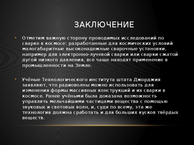  Заключение Отметим важную сторону проводимых исследований по сварке в космосе: разработанные для космических условий малогабаритные высоконадежные сварочные установки, например для электронно-лучевой сварки или сварки сжатой дугой низкого давления, все чаще находят применение в промышленности на Земле. Учёные Технологического института штата Джорджия заявляют, что радиоволны можно использовать для изменения формы массивных конструкций и их сварки в космосе. Ранее учёными была доказана возможность управлять мельчайшими частицами вещества с помощью звуковых и световых волн, и, судя по всему, эта же технология должна сработать и для больших кусков твёрдых веществ. 