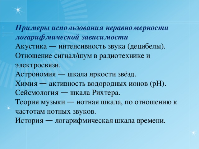  Примеры использования неравномерности логарифмической зависимости  Акустика — интенсивность звука (децибелы).  Отношение сигнал/шум в радиотехнике и электросвязи.  Астрономия — шкала яркости звёзд.  Химия — активность водородных ионов (pH).  Сейсмология — шкала Рихтера.  Теория музыки — нотная шкала, по отношению к частотам нотных звуков.  История — логарифмическая шкала времени.   