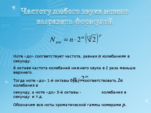 Ноте «до» соответствует частота, равная n  колебаниям в секунду. В октаве частота колебаний нижнего звука в 2 раза меньше верхнего. Тогда ноте «до» 1-й октавы будут соответствовать 2 n  колебания в секунду, а ноте «до» 3-й октавы - колебания в секунду и т.д. Обозначим все ноты хроматической гаммы номерами р . 