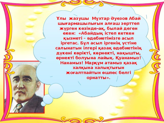 Ұлы жазушы Мұхтар Әуезов Абай шығармашылығын алғаш зерттеп жүрген кезінде-ақ, былай деген екен: «Абайдың істеп кеткен қызметі – әдебиетімізге асыл іргетас. Бұл асыл іргенің үстіне салынатын ілгері қазақ әдебиетінің дүкені көрікті, көрнекті, нақышты, өрнекті болуына лайық. Қуанамыз! Нанамыз! Марқұм атамыз қазақ халқына халықтығын жоғалтпайтын өшпес белгі орнатты».  