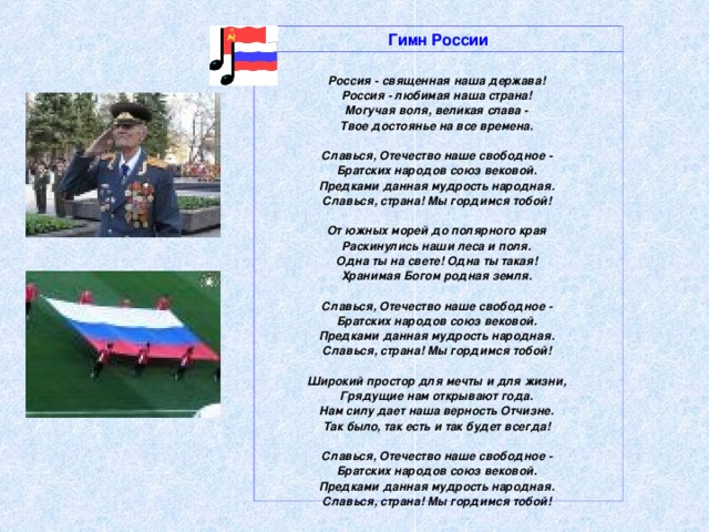                      Гимн России  Россия - священная наша держава! Россия - любимая наша страна! Могучая воля, великая слава - Твое достоянье на все времена.   Славься, Отечество наше свободное - Братских народов союз вековой. Предками данная мудрость народная. Славься, страна! Мы гордимся тобой!   От южных морей до полярного края Раскинулись наши леса и поля. Одна ты на свете! Одна ты такая! Хранимая Богом родная земля.   Славься, Отечество наше свободное - Братских народов союз вековой. Предками данная мудрость народная. Славься, страна! Мы гордимся тобой!   Широкий простор для мечты и для жизни, Грядущие нам открывают года. Нам силу дает наша верность Отчизне. Так было, так есть и так будет всегда!   Славься, Отечество наше свободное - Братских народов союз вековой. Предками данная мудрость народная. Славься, страна! Мы гордимся тобой!   новости политики    гимн СССР    новости футбола    новости олимпиады 2006  реклама     контакт                                                         реклама:    пластиковые окна    объемные буквы  