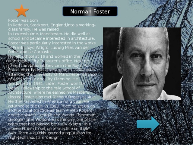 Norman Foster Foster was born in Reddish, Stockport, England,into a working-class family. He was raised in Levenshulme, Manchester. He did well at school and became interested in architecture. Foster was particularly interested in the works of Frank Lloyd Wright, Ludwig Mies van der Rohe, and Le Corbusier. He left school at 16 and worked in the Manchester City Treasurer's office. Next he joined the National Service in the Royal Air Force. After he was discharged, in 1956 Foster attended the University of Manchester's School of Architecture and City Planning. He graduated in 1961. Later, Foster won the Henry Fellowship to the Yale School of Architecture, where he earned his Master's degree Foster also met Richard Rogers at Yale. He then travelled in America for a year. He returned to the UK in 1963. Then he set up an architectural practice as Team 4 with Rogers and the sisters Georgie and Wendy Cheesman. Georgie (later Wolton) was the only one of the team that had passed her RIBA exams. This allowed them to set up in practice on their own. Team 4 quickly earned a reputation for high-tech industrial design. 