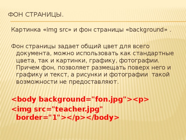 Фон страницы.   Картинка «img src» и фон страницы «background» . Фон страницы задает общий цвет для всего документа, можно использовать как стандартные цвета, так и картинки, графику, фотографии. Причем фон, позволяет размещать поверх него и графику и текст, а рисунки и фотографии такой возможности не предоставляют.         