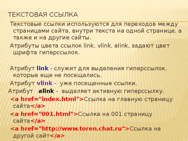 ТЕКСТОВАЯ ССЫЛКА     Текстовые ссылки используются для переходов между страницами сайта, внутри текста на одной странице, а также и на другие сайты.   Атрибуты цвета ссылок link, vlink, alink, задают цвет шрифта гиперссылок.   Атрибут link - служит для выделения гиперссылок, которые еще не посещались.   Атрибут  vlink  - уже посещенные ссылки. Атрибут alink - выделяет активную гиперссылку.    Ссылка на главную страницу сайта     Ссылка на 001 страницу сайта     Ссылка на другой сайт  