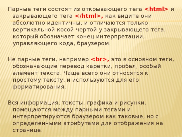 Парные теги состоят из открывающего тега  и закрывающего тега , как видите они абсолютно идентичны, и отличаются только вертикальной косой чертой у закрывающего тега, который обозначает конец интерпретации, управляющего кода, браузером.   Не парные теги, например , это в основном теги, обозначающие перевод каретки, пробел, особый элемент текста. Чаще всего они относятся к простому тексту, и используются для его форматирования.   Вся информация, тексты, графика и рисунки, помещаются между парными тегами и интерпретируются браузером как таковые, но с определёнными атрибутами для отображения на странице. 