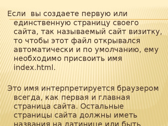 Если вы создаете первую или единственную страницу своего сайта, так называемый сайт визитку, то чтобы этот файл открывался автоматически и по умолчанию, ему необходимо присвоить имя index.html.   Это имя интерпретируется браузером всегда, как первая и главная страница сайта. Остальные страницы сайта должны иметь названия на латинице или быть пронумерованы, например sait.html, ait01.html, 002.html. 