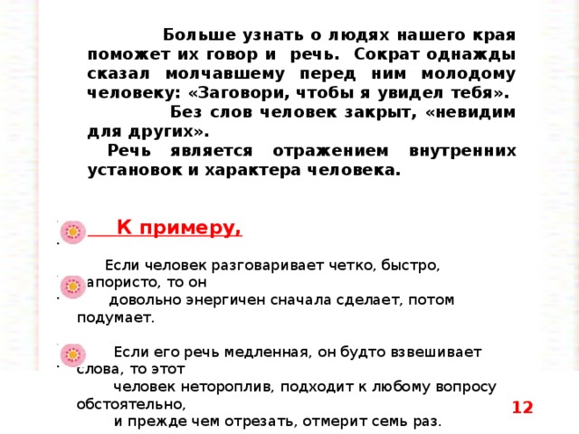  Больше узнать о людях нашего края поможет их говор и речь. Сократ однажды сказал молчавшему перед ним молодому человеку: «Заговори, чтобы я увидел тебя». Без слов человек закрыт, «невидим для других».  Речь является отражением внутренних установок и характера человека.    К примеру,  Если человек разговаривает четко, быстро, напористо, то он  довольно энергичен сначала сделает, потом подумает.  Если его речь медленная, он будто взвешивает слова, то этот  человек нетороплив, подходит к любому вопросу обстоятельно,  и прежде чем отрезать, отмерит семь раз.  Если говорящий проглатывает окончания, его речь логически  несвязна и похожа на скороговорку, то в жизни он такой же  несобранный.  