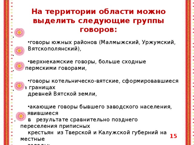 На территории области можно выделить следующие группы говоров:  говоры южных районов (Малмыжский, Уржумский, Вятскополянский), верхнекамские говоры, больше сходные с пермскими говорами, говоры котельническо-вятские, сформировавшиеся на границах древней Вятской земли, акающие говоры бывшего заводского населения, появившиеся в результате сравнительно позднего переселения приписных крестьян  из Тверской и Калужской губерний на местные заводы; центральные и поволжские говоры, появившиеся в Вятской губернии в XVIII - XIX веках с переселенцами из малоземельных губерний.    