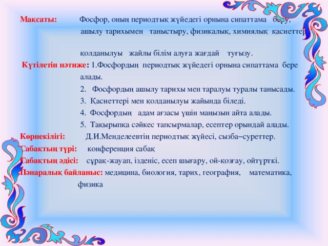 Мақсаты:  Фосфор, оның периодтық жүйедегі орнына сипаттама беру,  ашылу тарихымен таныстыру, физикалық, химиялық қасиеттері,  қолданылуы жайлы білім алуға жағдай туғызу.   Күтілетін нәтиже : 1.Фосфордың периодтық жүйедегі орнына сипаттама бере  алады.  2. Фосфордың ашылу тарихы мен таралуы туралы танысады.  3. Қасиеттері мен қолданылуы жайында біледі.  4. Фосфордың адам ағзасы үшін маңызын айта алады.  5. Тақырыпқа сәйкес тапсырмалар, есептер орындай алады. Көрнекілігі:  Д.И.Менделеевтің периодтық жүйесі, сызба−суреттер. Сабақтың түрі:  конференция сабақ Сабақтың әдісі:  сұрақ-жауап, ізденіс, есеп шығару, ой-қозғау, ойтүрткі. Пәнаралық байланыс:  медицина, биология, тарих, география, математика,  физика 