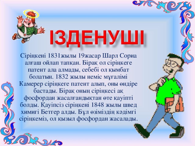 Сіріңкені 1831жылы 19жасар Шарл Сориа алғаш ойлап тапқан. Бірақ ол сіріңкеге патент ала алмады, себебі ол қымбат болатын. 1832 жылы неміс мұғалімі Камерер сіріңкеге патент алып, оны өндіре бастады. Бірақ оның сіріңкесі ақ фосфордан жасалғандықтан өте қауіпті болды. Қауіпсіз сіріңкені 1848 жылы швед химигі Бетгер алды. Бұл өзіміздің кәдімгі сіріңкеміз, ол қызыл фосфордан жасалады. 