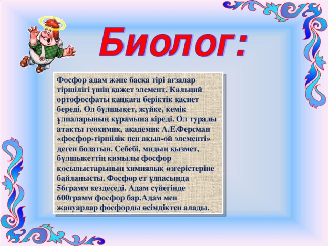 Фосфор адам және басқа тірі ағзалар тіршілігі үшін қажет элемент. Кальций ортофосфаты қаңқаға беріктік қасиет береді. Ол бұлшықет, жүйке, кемік ұлпаларының құрамына кіреді. Ол туралы атақты геохимик, ақадемик А.Е.Ферсман «фосфор-тіршілік пен ақыл-ой элементі» деген болатын. Себебі, мидың қызмет, бұлшықеттің қимылы фосфор қосылыстарының химиялық өзгерістеріне байланысты. Фосфор ет ұлпасында 56грамм кездеседі. Адам сүйегінде 600грамм фосфор бар.Адам мен жануарлар фосфорды өсімдіктен алады. 