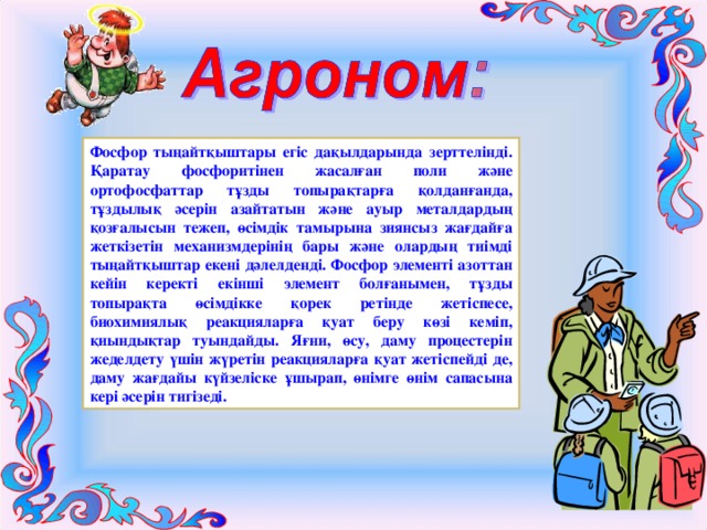 Фосфор тыңайтқыштары егіс дақылдарында зерттелінді. Қаратау фосфоритінен жасалған поли және ортофосфаттар тұзды топырақтарға қолданғанда, тұздылық әсерін азайтатын және ауыр металдардың қозғалысын тежеп, өсімдік тамырына зиянсыз жағдайға жеткізетін механизмдерінің бары және олардың тиімді тыңайтқыштар екені дәлелденді. Фосфор элементі азоттан кейін керекті екінші элемент болғанымен, тұзды топырақта өсімдікке қорек ретінде жетіспесе, биохимиялық реакцияларға қуат беру көзі кеміп, қиындықтар туындайды. Яғни, өсу, даму процестерін жеделдету үшін жүретін реакцияларға қуат жетіспейді де, даму жағдайы күйзеліске ұшырап, өнімге өнім сапасына кері әсерін тигізеді. 