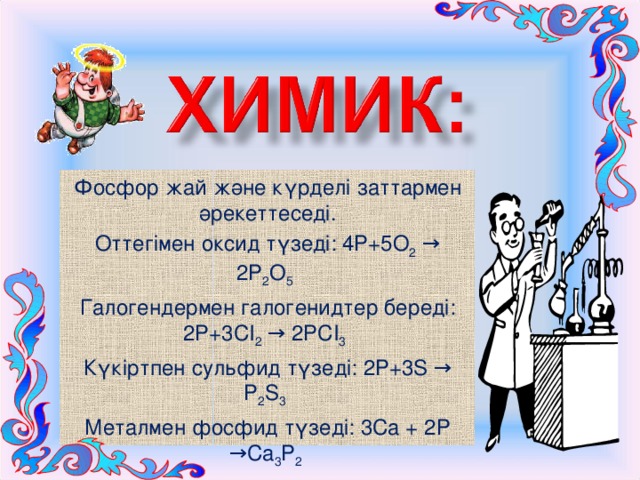 Фосфор жай және күрделі заттармен әрекеттеседі. Оттегімен оксид түзеді: 4Р+5О 2 → 2Р 2 О 5  Галогендермен галогенидтер береді: 2Р+3СІ 2 → 2РСІ 3  Күкіртпен сульфид түзеді: 2Р+3S → Р 2 S 3  Металмен фосфид түзеді: 3Са + 2Р →Са 3 Р 2 