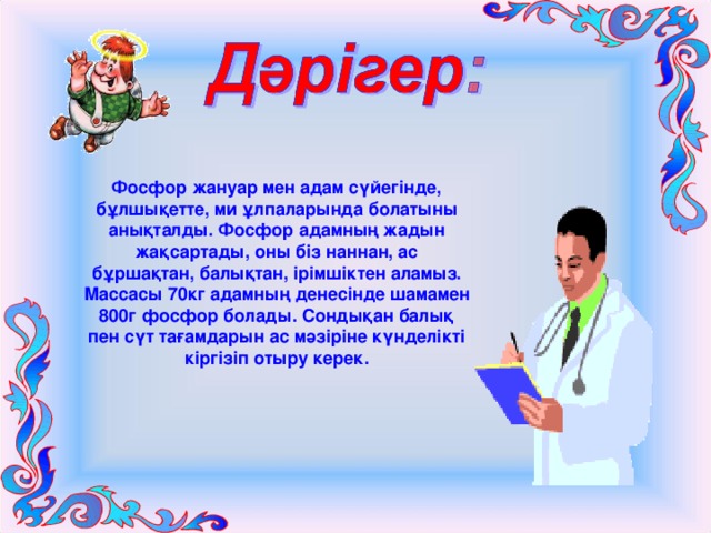 Фосфор жануар мен адам сүйегінде, бұлшықетте, ми ұлпаларында болатыны анықталды. Фосфор адамның жадын жақсартады, оны біз наннан, ас бұршақтан, балықтан, ірімшіктен аламыз. Массасы 70кг адамның денесінде шамамен 800г фосфор болады. Сондықан балық пен сүт тағамдарын ас мәзіріне күнделікті кіргізіп отыру керек. 