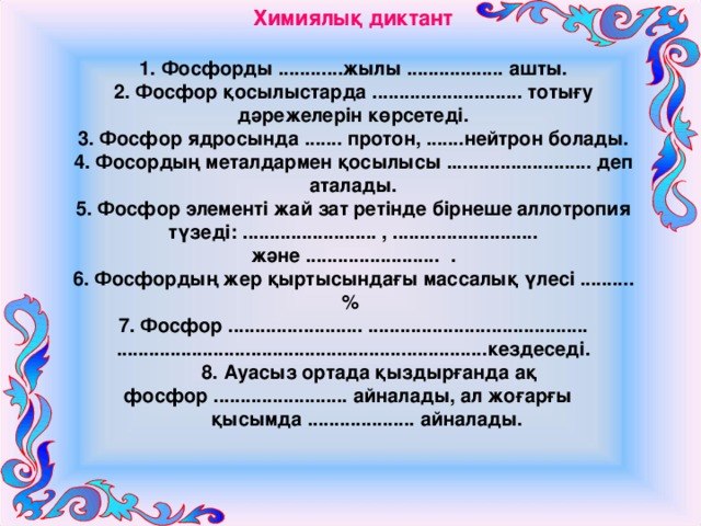 Химиялық диктант 1. Фосфорды ............жылы .................. ашты. 2. Фосфор қосылыстарда ............................ тотығу дәрежелерін көрсетеді. 3. Фосфор ядросында ....... протон, .......нейтрон болады. 4. Фосордың металдармен қосылысы ........................... деп аталады. 5. Фосфор элементі жай зат ретінде бірнеше аллотропия түзеді: ......................... , ........................... және ......................... . 6. Фосфордың жер қыртысындағы массалық үлесі ..........% 7. Фосфор ......................... ......................................... .....................................................................кездеседі.  8. Ауасыз ортада қыздырғанда ақ фосфор ......................... айналады, ал жоғарғы  қысымда .................... айналады. 