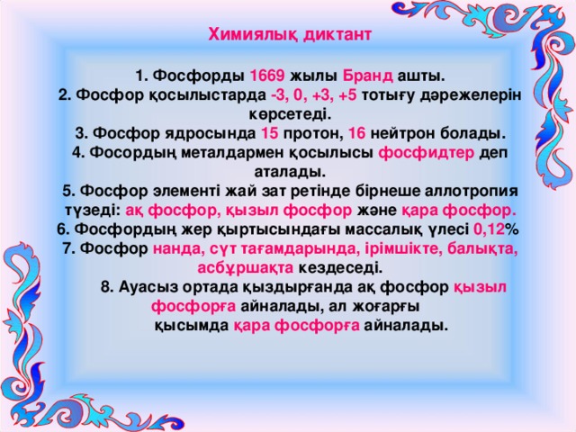 Химиялық диктант 1. Фосфорды 1669 жылы Бранд ашты. 2. Фосфор қосылыстарда -3, 0, +3, +5 тотығу дәрежелерін көрсетеді. 3. Фосфор ядросында 15 протон, 16 нейтрон болады. 4. Фосордың металдармен қосылысы фосфидтер деп аталады. 5. Фосфор элементі жай зат ретінде бірнеше аллотропия түзеді: ақ фосфор, қызыл фосфор және қара фосфор. 6. Фосфордың жер қыртысындағы массалық үлесі 0,12 % 7. Фосфор нанда, сүт тағамдарында, ірімшікте, балықта, асбұршақта кездеседі.  8. Ауасыз ортада қыздырғанда ақ фосфор қызыл фосфорға айналады, ал жоғарғы  қысымда қара фосфорға айналады. 