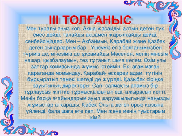 Мен туралы аңыз көп. Ақша жасайды, алтын деген түк емес дейді, талайды ақшамен жарылқайды дейді, сенбейсіңіздер. Мен – Ақбаймын, Қарабай және Қазбек деген сынарларым бар. Үшеуміз егіз болғанымызбен түріміз де, мінезіміз де ұқсамайды.Мәселен, менің мінезім нашар, қызбалаумын, тез тұтанып шыға келем. Өзім улы заттар қоймасында жұмыс істеймін. Екі ағам маған қарағанда момындау. Қарабай- әскереи адам, түтінін бұрқыратып темекі шегеді де жүреді. Қазыбек сіріңке зауытының директоры. Сап- салмақты апамыз бір тұрлаусыз жігітке тұрмысқа шығып еді, ажырасып кетті. Менің басқа ағайындарым ауыл шаруашылығында маңызды жұмыстар атқарады. Қабек Ольга деген орыс қызына үйленді, бала шаға өте көп. Мен және менің туыстарым кім? 