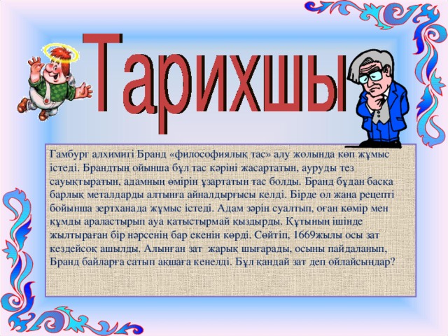 Гамбург алхимигі Бранд «философиялық тас» алу жолында көп жұмыс істеді. Брандтың ойынша бұл тас кәріні жасартатын, ауруды тез сауықтыратын, адамның өмірін ұзартатын тас болды. Бранд бұдан басқа барлық металдарды алтынға айналдырғысы келді. Бірде ол жаңа рецепті бойынша зертханада жұмыс істеді. Адам зәрін суалтып, оған көмір мен құмды араластырып ауа қатыстырмай қыздырды. Құтының ішінде жылтыраған бір нәрсенің бар екенін көрді. Сөйтіп, 1669жылы осы зат кездейсоқ ашылды. Алынған зат жарық шығарады, осыны пайдаланып, Бранд байларға сатып ақшаға кенелді. Бұл қандай зат деп ойлайсыңдар?   