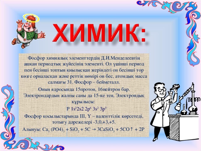 Фосфор химиялық элементтердің Д.И.Менделеевтің ашқан периодтық жүйесінің элементі. Ол үшінші период пен бесінші топтың қиылысқан жеріндегі он бесінші тор көзге орналасқан және реттік нөмірі он бес, атомдық масса салмағы 31. Фосфор – бейметалл. Оның ядросында 15протон, 16нейтрон бар. Электрондардың жалпы саны да 15-ке тең. Электрондық құрылысы:  Р 1s 2 2s2 2p 6 3s 2 3p 3 Фосфор қосылыстарында ІІІ, Ү – валенттілік көрсетеді, тотығу дәрежелері -3,0,+3,+5. Алынуы: Са 3 (РО4) 3 + SіО 2 + 5С → 3СаSіО 3 + 5СО↑ + 2Р 