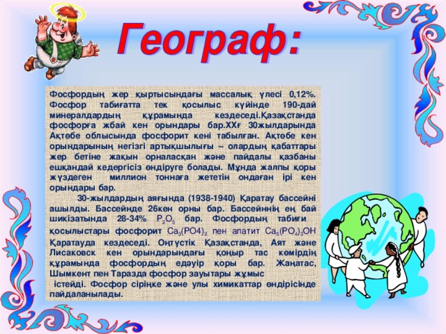 Фосфордың жер қыртысындағы массалық үлесі 0,12%. Фосфор табиғатта тек қосылыс күйінде 190-дай минералдардың құрамында кездеседі.Қазақстанда фосфорға жбай кен орындары бар.ХХғ 30жылдарында Ақтөбе облысында фосфорит кені табылған. Ақтөбе кен орындарының негізгі артықшылығы – олардың қабаттары жер бетіне жақын орналасқан және пайдалы қазбаны ешқандай кедергісіз өндіруге болады. Мұнда жалпы қоры жүздеген миллион тоннаға жететін ондаған ірі кен орындары бар.  30-жылдардың аяғында (1938-1940) Қаратау бассейні ашылды. Бассейнде 26кен орны бар. Бассейннің ең бай шикізатында 28-34% Р 2 О 5  бар. Фосфордың табиғи қосылыстары фосфорит Са 3 (РО4) 2 пен апатит Са 5 (РО 4 ) 3 ОН Қаратауда кездеседі. Оңтүстік Қазақстанда, Аят және Лисаковск кен орындарындағы қоңыр тас көмірдің құрамында фосфордың едәуір қоры бар. Жаңатас, Шымкент пен Таразда фосфор зауытары жұмыс  істейді. Фосфор сіріңке және улы химикаттар өндірісінде пайдаланылады. 