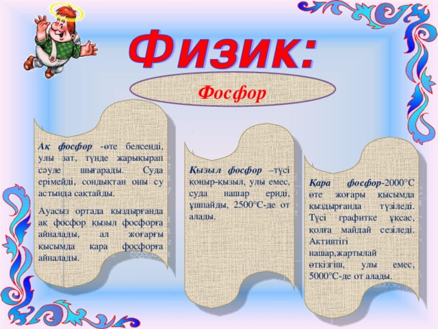 Фосфор Ақ фосфор -өте белсенді, улы зат, түнде жарықырап сәуле шығарады. Суда ерімейді, сондықтан оны су астында сақтайды. Ауасыз ортада қыздырғанда ақ фосфор қызыл фосфорға айналады, ал жоғарғы қысымда қара фосфорға айналады. Қызыл фосфор –түсі қоңыр-қызыл, улы емес, суда нашар ериді, ұшпайды, 2500°С-де от алады.  Қара фосфор -2000°С өте жоғары қысымда қыздырғанда түзіледі. Түсі графитке ұқсас, қолға майдай сезіледі. Активтігі нашар,жартылай өткізгіш, улы емес, 5000°С-де от алады. 