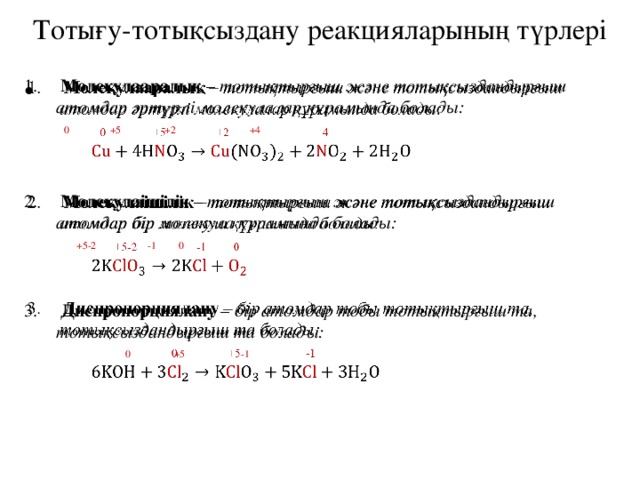 Тотығу-тотықсыздану реакцияларының түрлері  Молекулааралық – тотықтырғыш және тотықсыздандырғыш атомдар әртүрлі молекулалар құрамында болады:     0 +5 +2 +4  Молекулаішілік – тотықтырғыш және тотықсыздандырғыш атомдар бір молекула құрамында болады:   +5-2 -1 0  Диспропорциялану – бір атомдар тобы тотықтырғыш та, тотықсыздандырғыш та болады:   0 +5 -1 