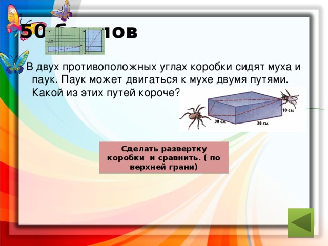 50 баллов  В двух противоположных углах коробки сидят муха и паук. Паук может двигаться к мухе двумя путями. Какой из этих путей короче? ответ Сделать развертку коробки и сравнить. ( по верхней грани) 