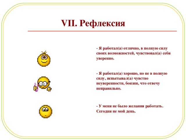 VII. Рефлексия - Я работал(а) отлично, в полную силу своих возможностей, чувствовал(а) себя уверенно. - Я работал(а) хорошо, но не в полную силу, испытывал(а) чувство неуверенности, боязни, что отвечу неправильно.  - У меня не было желания работать. Сегодня не мой день. 