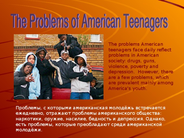 The problems American teenagers face daily reflect problems in American society: drugs, guns, violence, poverty and depression. However, there are a few problems, which are prevalent mainly among America's youth. Проблемы, с которыми американская молодёжь встречается ежедневно, отражают проблемы американского общества: наркотики, оружие, насилие, бедность и депрессия. Однако, есть проблемы, которые преобладают среди американской молодёжи. 