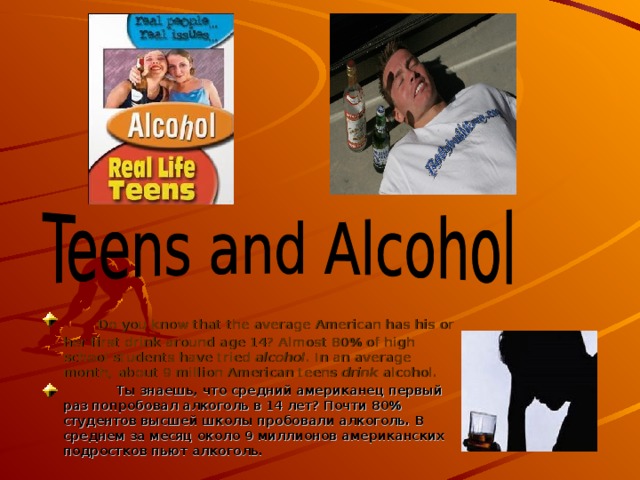       Do you know that the average American has his or her first drink around age 14? Almost 80% of high school students have tried alcohol . In an average month, about 9 million American teens drink alcohol.   Ты знаешь, что средний американец первый раз попробовал алкоголь в 14 лет? Почти 80% студентов высшей школы пробовали алкоголь. В среднем за месяц около 9 миллионов американских подростков пьют алкоголь. 