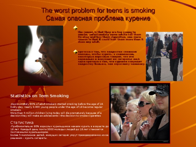 The worst problem for teens is smoking  Самая опасная проблема курение    the reason is that they are too young to smoke, unfortunately some adults tell them its okay and buy them cigarettes, one more reason is that it could hurt them more than it does any adult.  причина в том, что подростки слишком молоды, чтобы курить, к сожалению, некоторые взрослые говорят, что это нормально и покупают им сигареты;  ещё одна причина в том, что курение навредит подростку больше, чем взрослому человеку. Statistics on Teen Smoking   -Approximately 80% of adult smokers started smoking before the age of 18. Every day, nearly 3,000 young people under the age of 18 become regular smokers.  More than 5 million children living today will die prematurely because of a decision they will make as adolescents---the decision to smoke cigarettes. Статистика -Приблизительно 80% взрослых курильщиков начали курить в возрасте до 18 лет. Каждый день почти 3000 молодых людей до 18 лет становятся постоянными курильщиками. Более 5 миллионов детей, живущих сегодня умрут преждевременно из-за решения – курить сигареты.  