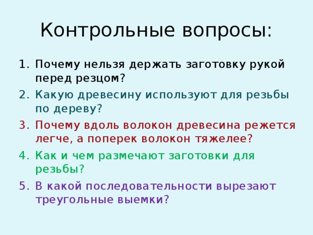 Контрольные вопросы: Почему нельзя держать заготовку рукой перед резцом? Какую древесину используют для резьбы по дереву? Почему вдоль волокон древесина режется легче, а поперек волокон тяжелее? Как и чем размечают заготовки для резьбы? В какой последовательности вырезают треугольные выемки? 