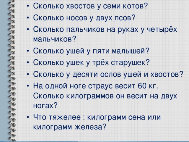Сколько хвостов у семи котов? Сколько носов у двух псов? Сколько пальчиков на руках у четырёх мальчиков? Сколько ушей у пяти малышей? Сколько ушек у трёх старушек? Сколько у десяти ослов ушей и хвостов? На одной ноге страус весит 60 кг. Сколько килограммов он весит на двух ногах? Что тяжелее : килограмм сена или килограмм железа? 