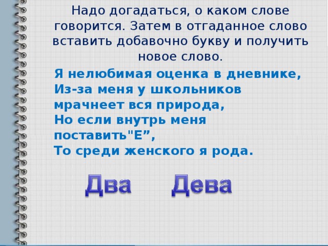 Надо догадаться, о каком слове говорится. Затем в отгаданное слово вставить добавочно букву и получить новое слово. Я нелюбимая оценка в дневнике,   Из-за меня у школьников мрачнеет вся природа,   Но если внутрь меня поставить